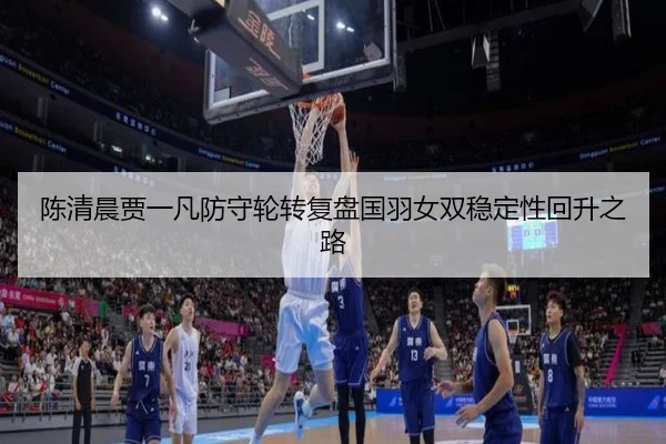 陈清晨贾一凡防守轮转复盘国羽女双稳定性回升之路